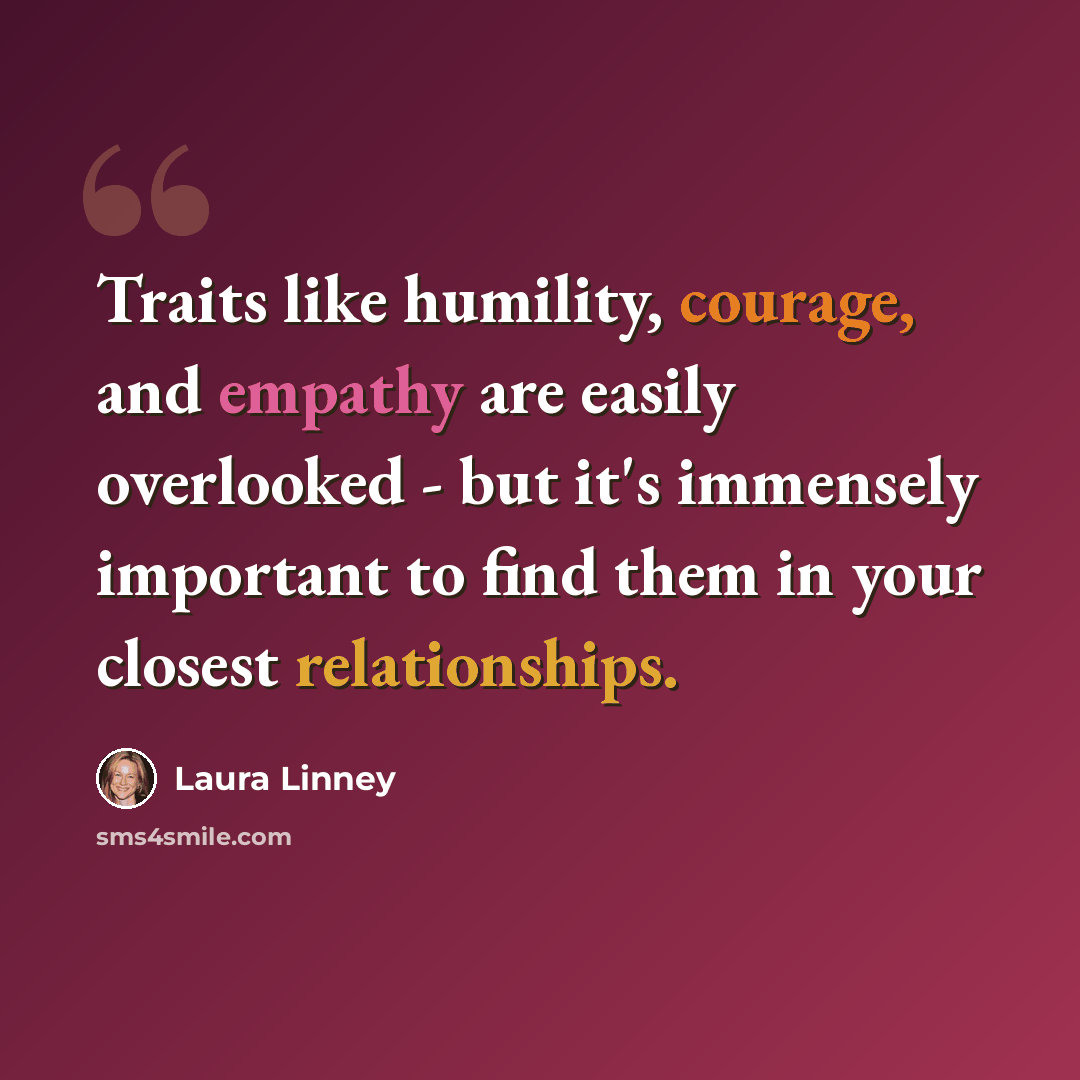 “Traits like humility, courage, and empathy are easily overlooked - but it's immensely important to find them in your closest relationships.” quote by Laura Linney