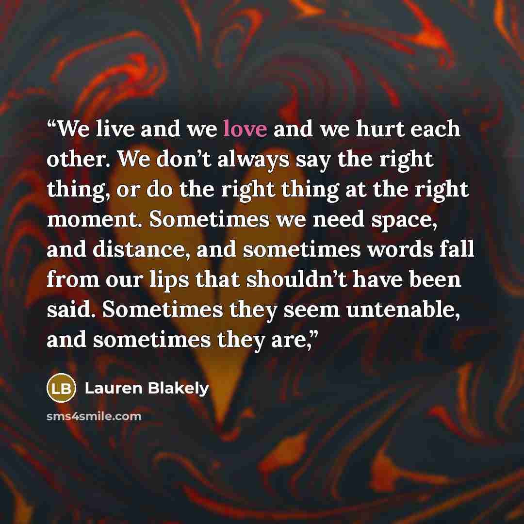 “We live and we love and we hurt each other. We don’t always say the right thing, or do the right thing at the right moment. Sometimes we need space, and distance, and sometimes words fall from our lips that shouldn’t have been said. Sometimes they seem untenable, and sometimes they are,” quote by Lauren Blakely