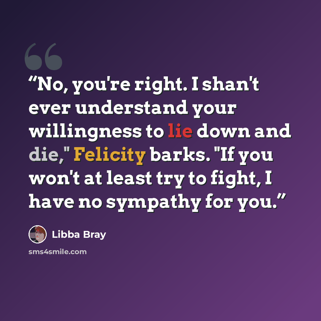“No, you're right. I shan't ever understand your willingness to lie down and die," Felicity barks. "If you won't at least try to fight, I have no sympathy for you.” quote by Libba Bray
