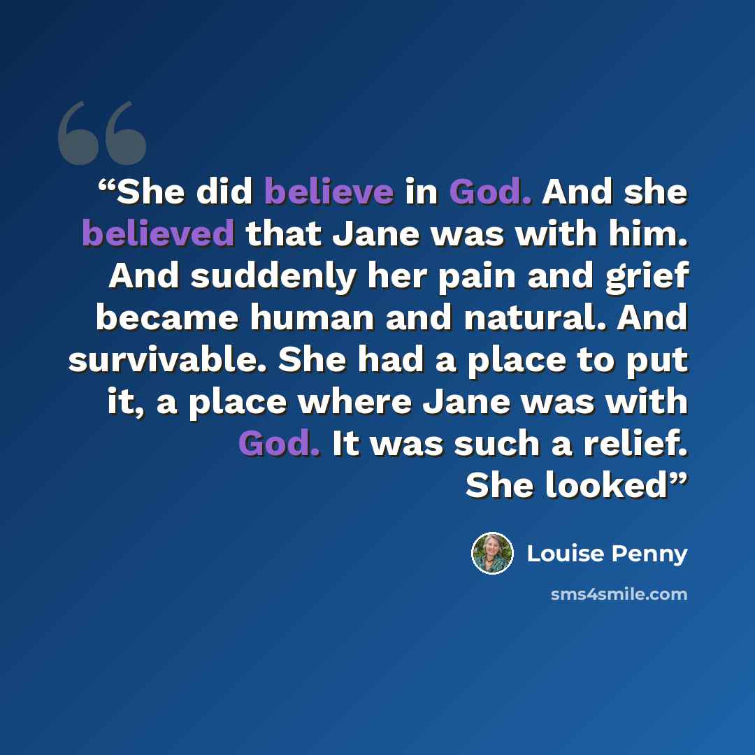 “She did believe in God. And she believed that Jane was with him. And suddenly her pain and grief became human and natural. And survivable. She had a place to put it, a place where Jane was with God. It was such a relief. She looked” quote by Louise Penny