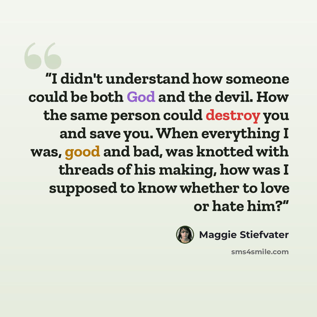 “I didn't understand how someone could be both God and the devil. How the same person could destroy you and save you. When everything I was, good and bad, was knotted with threads of his making, how was I supposed to know whether to love or hate him?” quote by Maggie Stiefvater