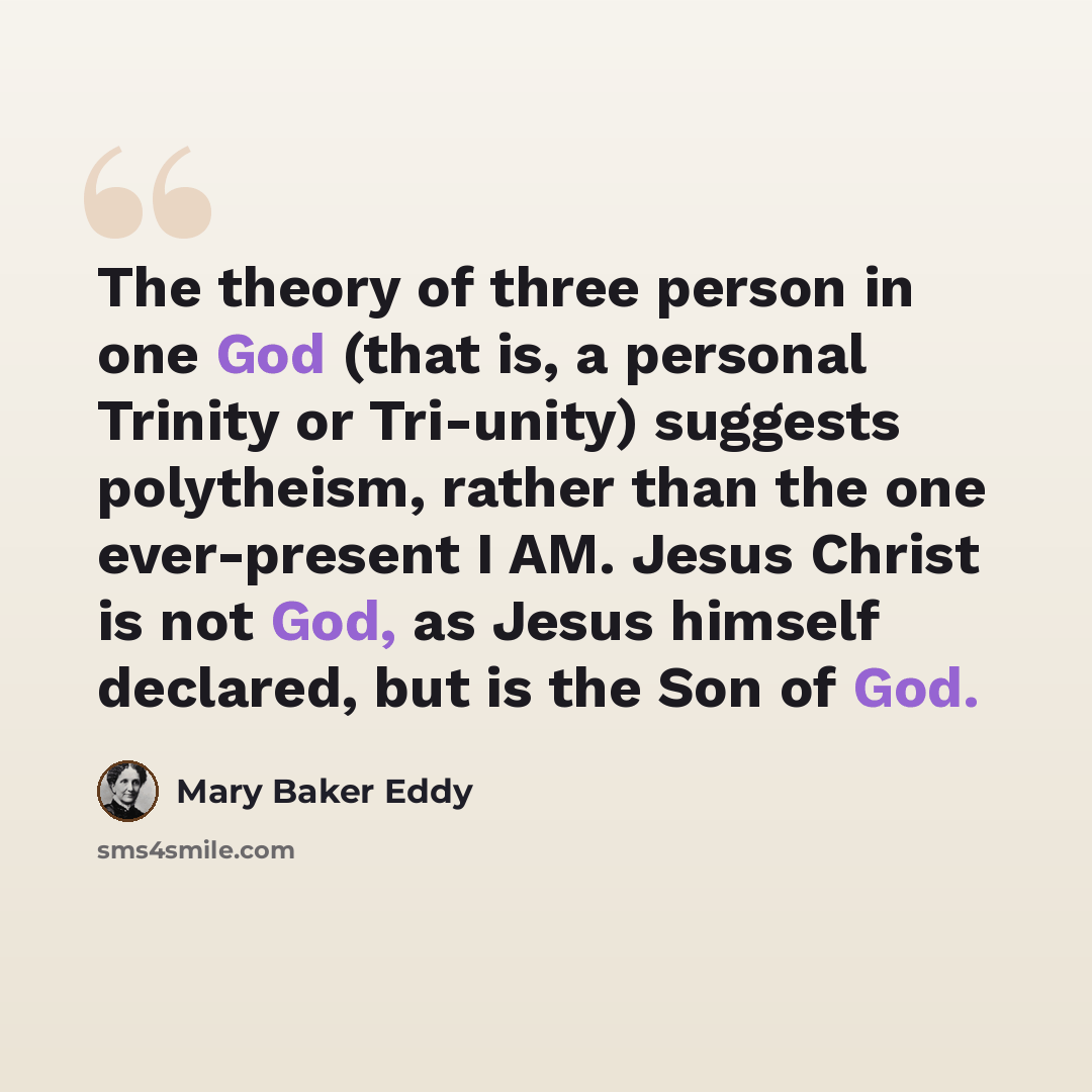 “The theory of three person in one God (that is, a personal Trinity or Tri-unity) suggests polytheism, rather than the one ever-present I AM. Jesus Christ is not God, as Jesus himself declared, but is the Son of God.” quote by Mary Baker Eddy