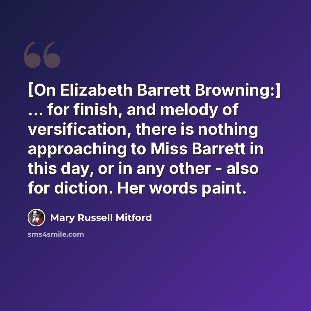“[On Elizabeth Barrett Browning:] ... for finish, and melody of versification, there is nothing approaching to Miss Barrett in this day, or in any other - also for diction. Her words paint.” quote by Mary Russell Mitford