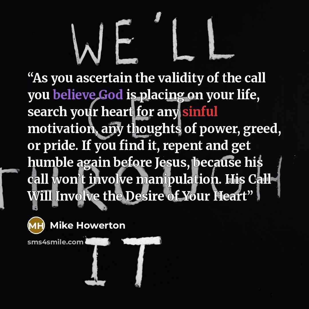 “As you ascertain the validity of the call you believe God is placing on your life, search your heart for any sinful motivation, any thoughts of power, greed, or pride. If you find it, repent and get humble again before Jesus, because his call won’t involve manipulation. His Call Will Involve the…” quote by Mike Howerton