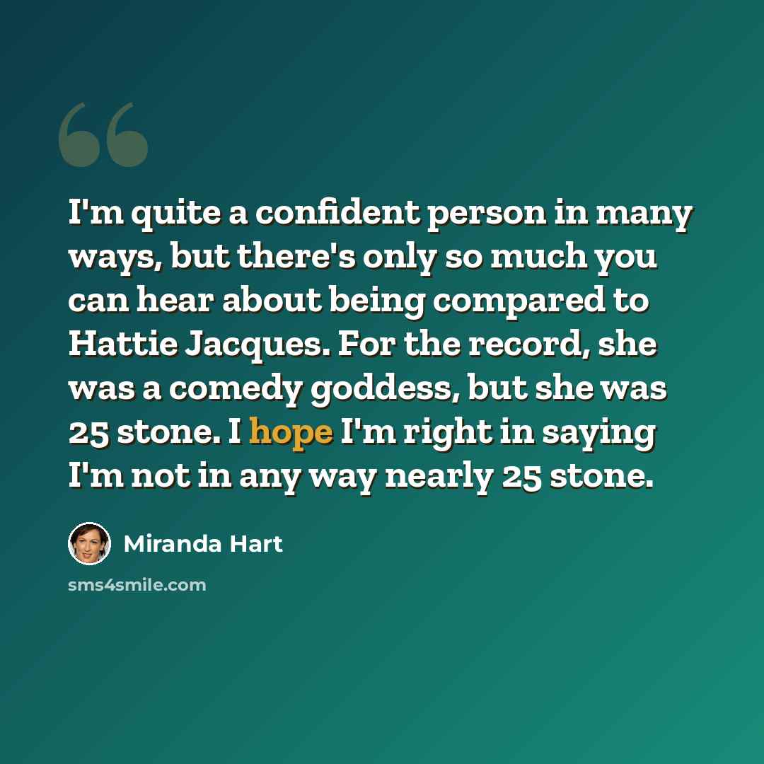 “I'm quite a confident person in many ways, but there's only so much you can hear about being compared to Hattie Jacques. For the record, she was a comedy goddess, but she was 25 stone. I hope I'm right in saying I'm not in any way nearly 25 stone.” quote by Miranda Hart