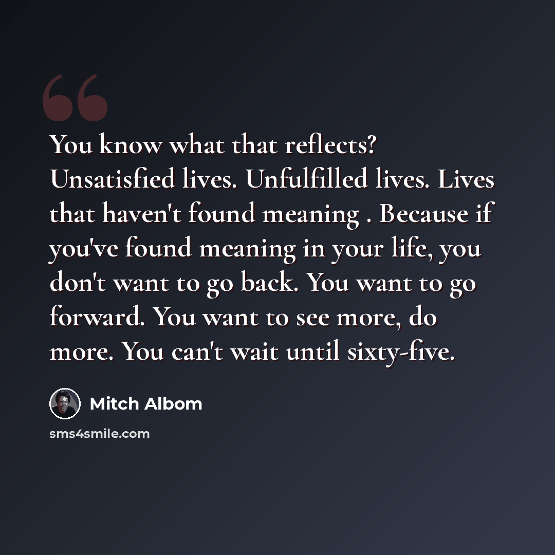 “You know what that reflects? Unsatisfied lives. Unfulfilled lives. Lives that haven't found meaning . Because if you've found meaning in your life, you don't want to go back. You want to go forward. You want to see more, do more. You can't wait until sixty-five.” quote by Mitch Albom