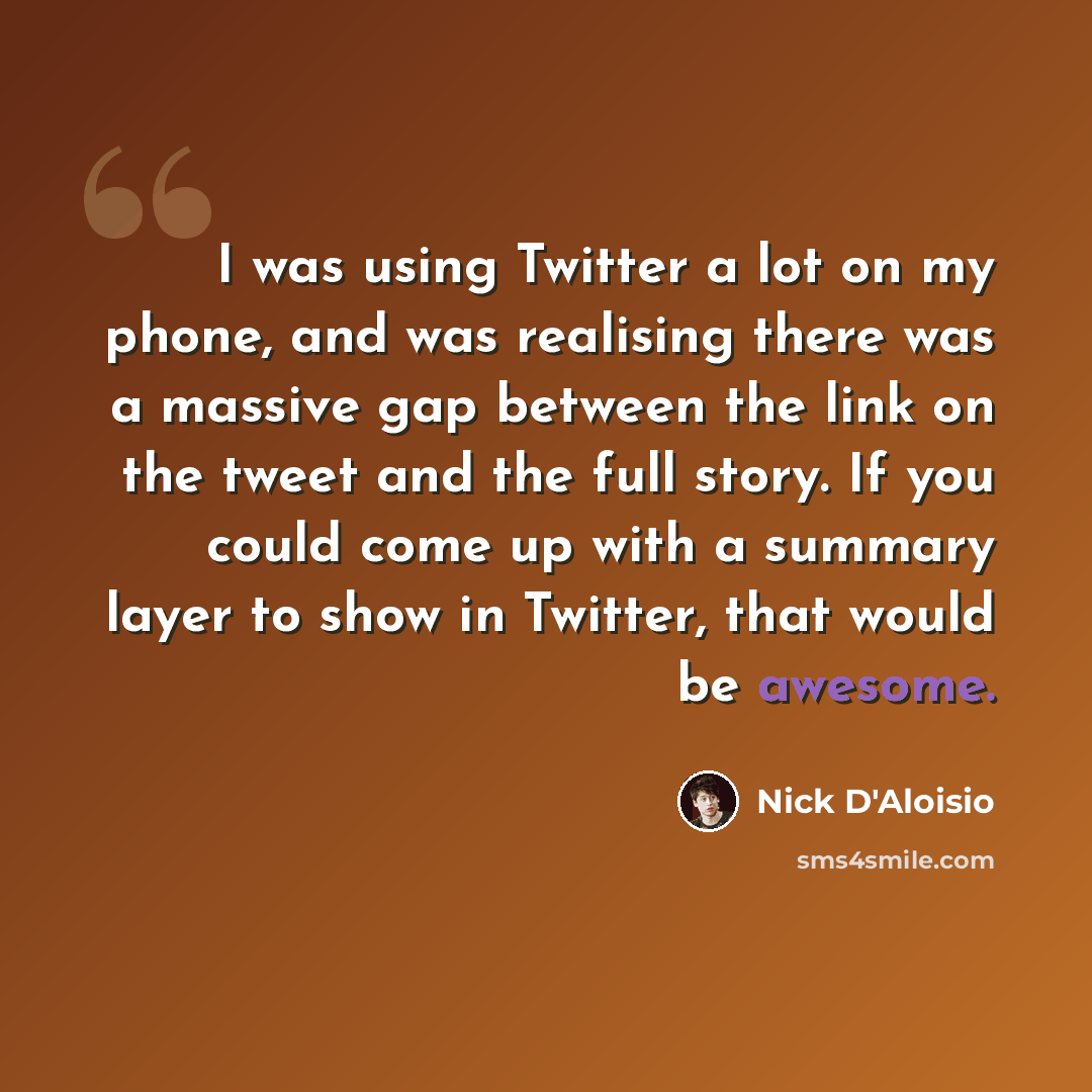 “I was using Twitter a lot on my phone, and was realising there was a massive gap between the link on the tweet and the full story. If you could come up with a summary layer to show in Twitter, that would be awesome.” quote by Nick D'Aloisio