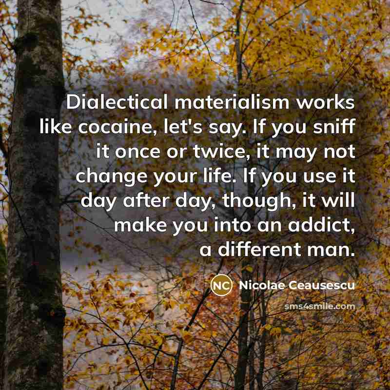 “Dialectical materialism works like cocaine, let's say. If you sniff it once or twice, it may not change your life. If you use it day after day, though, it will make you into an addict, a different man.” quote by Nicolae Ceausescu