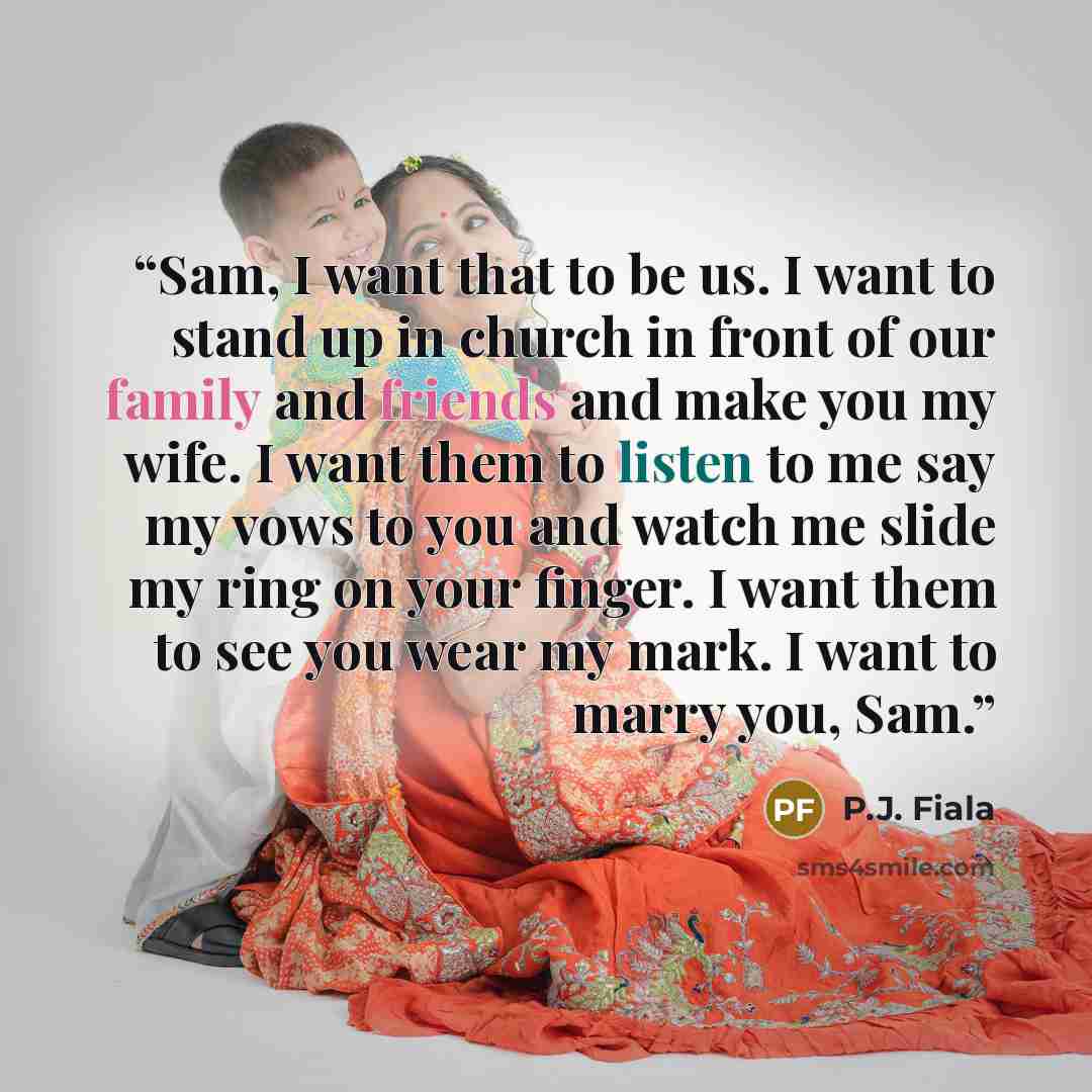 “Sam, I want that to be us. I want to stand up in church in front of our family and friends and make you my wife. I want them to listen to me say my vows to you and watch me slide my ring on your finger. I want them to see you wear my mark. I want to marry you, Sam.” quote by P.J. Fiala