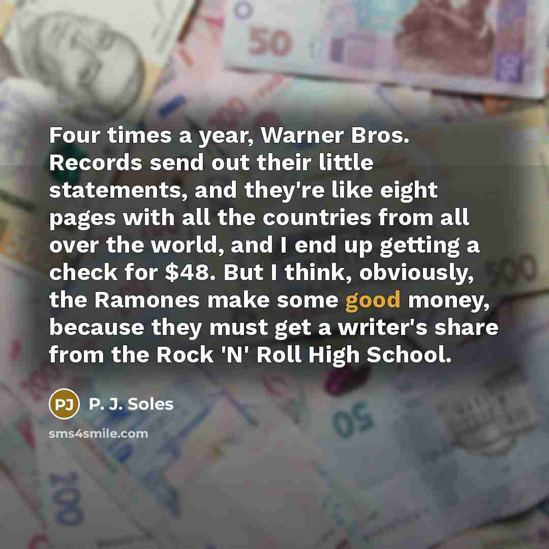 “Four times a year, Warner Bros. Records send out their little statements, and they're like eight pages with all the countries from all over the world, and I end up getting a check for $48. But I think, obviously, the Ramones make some good money, because they must get a writer's share from the…” quote by P. J. Soles