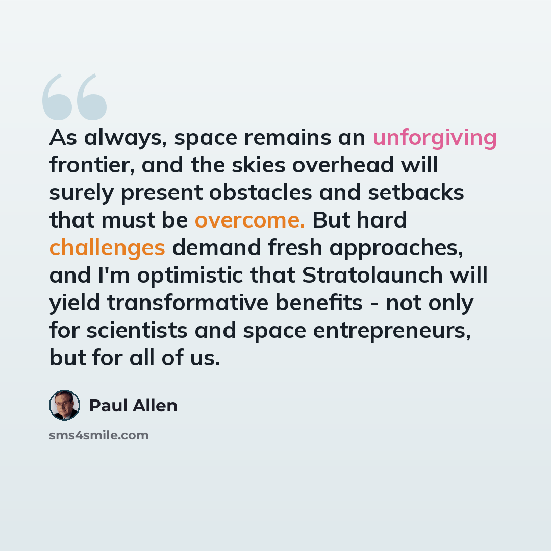 “As always, space remains an unforgiving frontier, and the skies overhead will surely present obstacles and setbacks that must be overcome. But hard challenges demand fresh approaches, and I'm optimistic that Stratolaunch will yield transformative benefits - not only for scientists and space…” quote by Paul Allen