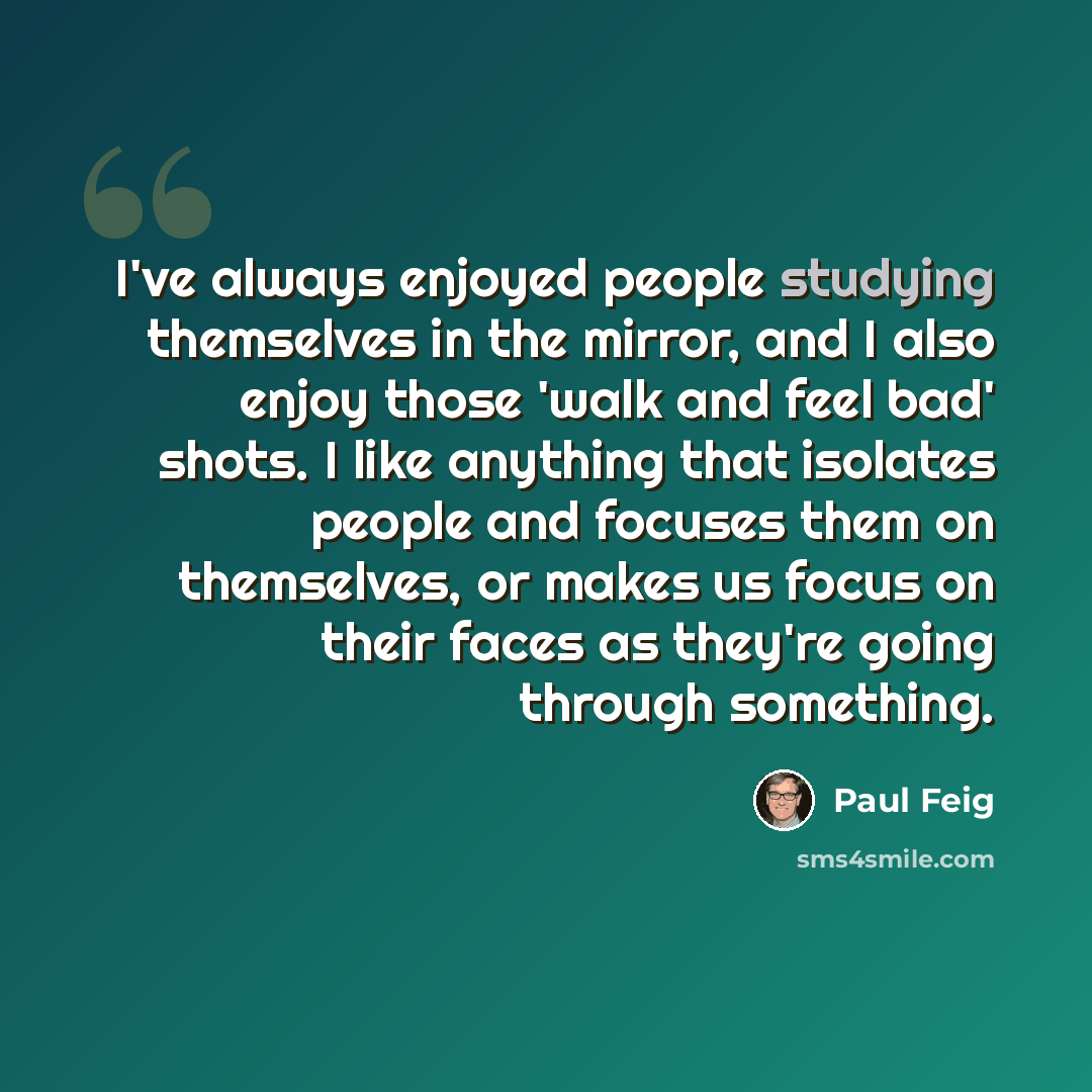 “I've always enjoyed people studying themselves in the mirror, and I also enjoy those 'walk and feel bad' shots. I like anything that isolates people and focuses them on themselves, or makes us focus on their faces as they're going through something.” quote by Paul Feig