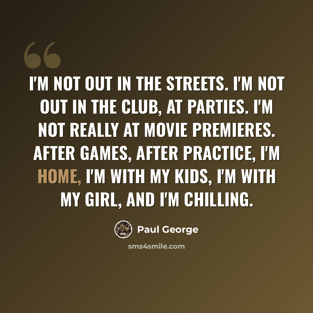 “I'm not out in the streets. I'm not out in the club, at parties. I'm not really at movie premieres. After games, after practice, I'm home, I'm with my kids, I'm with my girl, and I'm chilling.” quote by Paul George