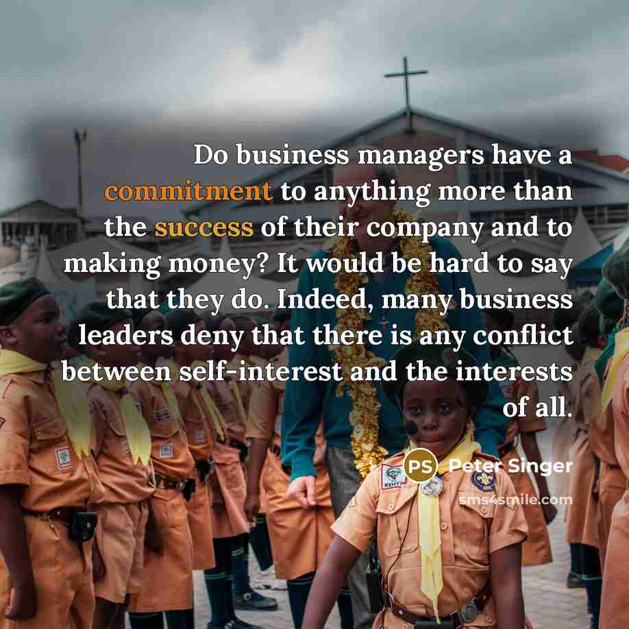“Do business managers have a commitment to anything more than the success of their company and to making money? It would be hard to say that they do. Indeed, many business leaders deny that there is any conflict between self-interest and the interests of all.” quote by Peter Singer