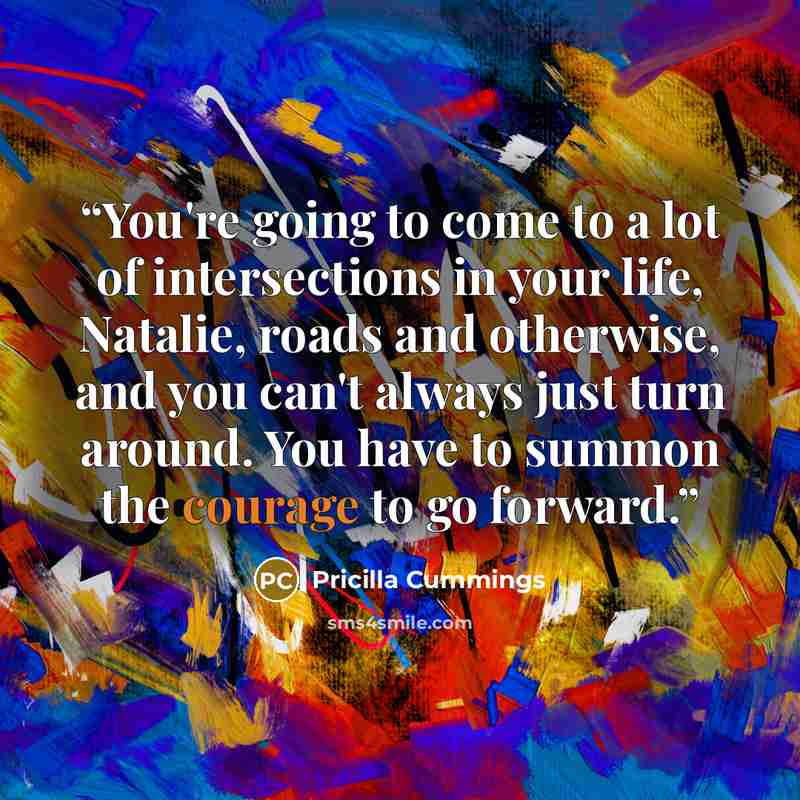 “You're going to come to a lot of intersections in your life, Natalie, roads and otherwise, and you can't always just turn around. You have to summon the courage to go forward.” quote by Pricilla Cummings