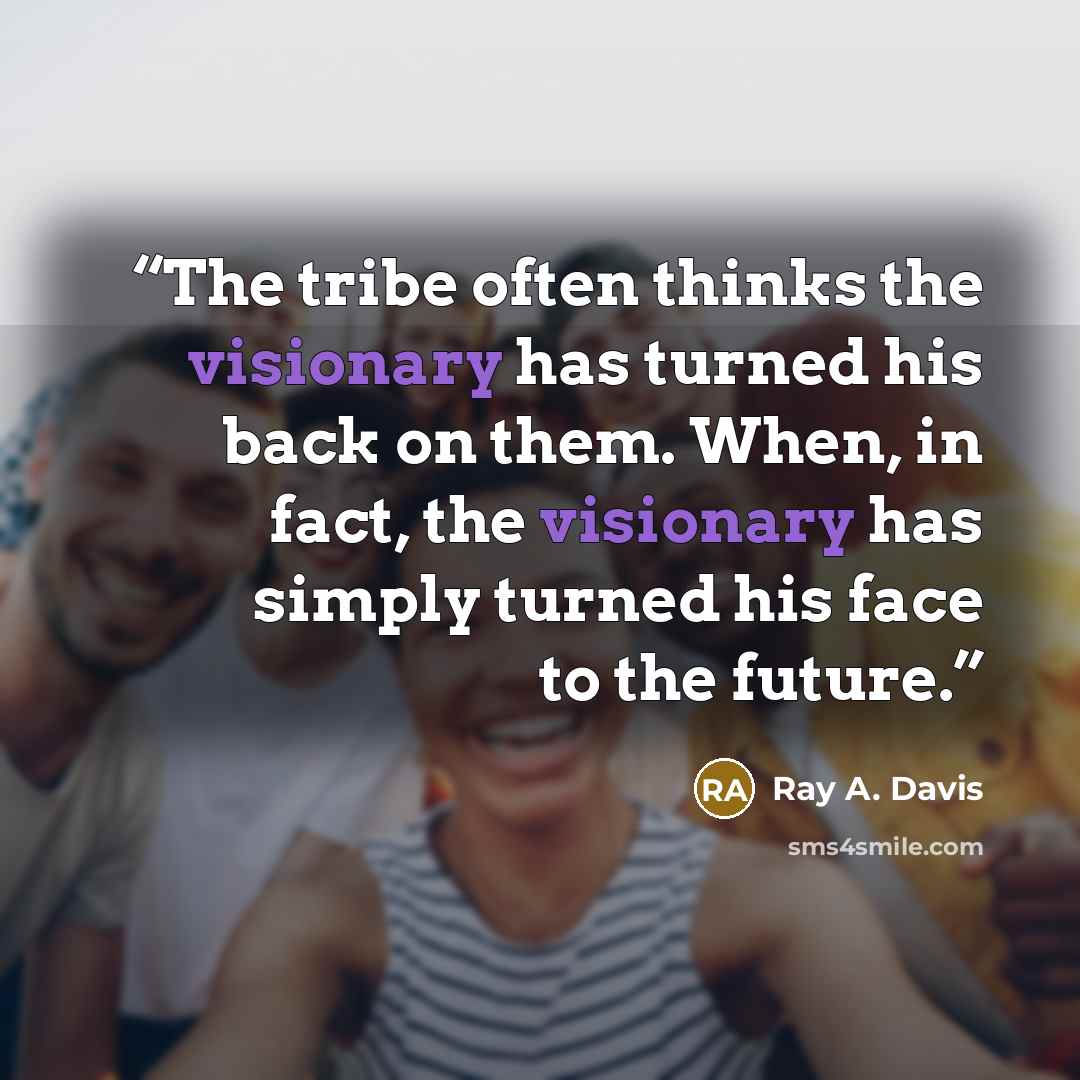 “The tribe often thinks the visionary has turned his back on them. When, in fact, the visionary has simply turned his face to the future.” quote by Ray A. Davis