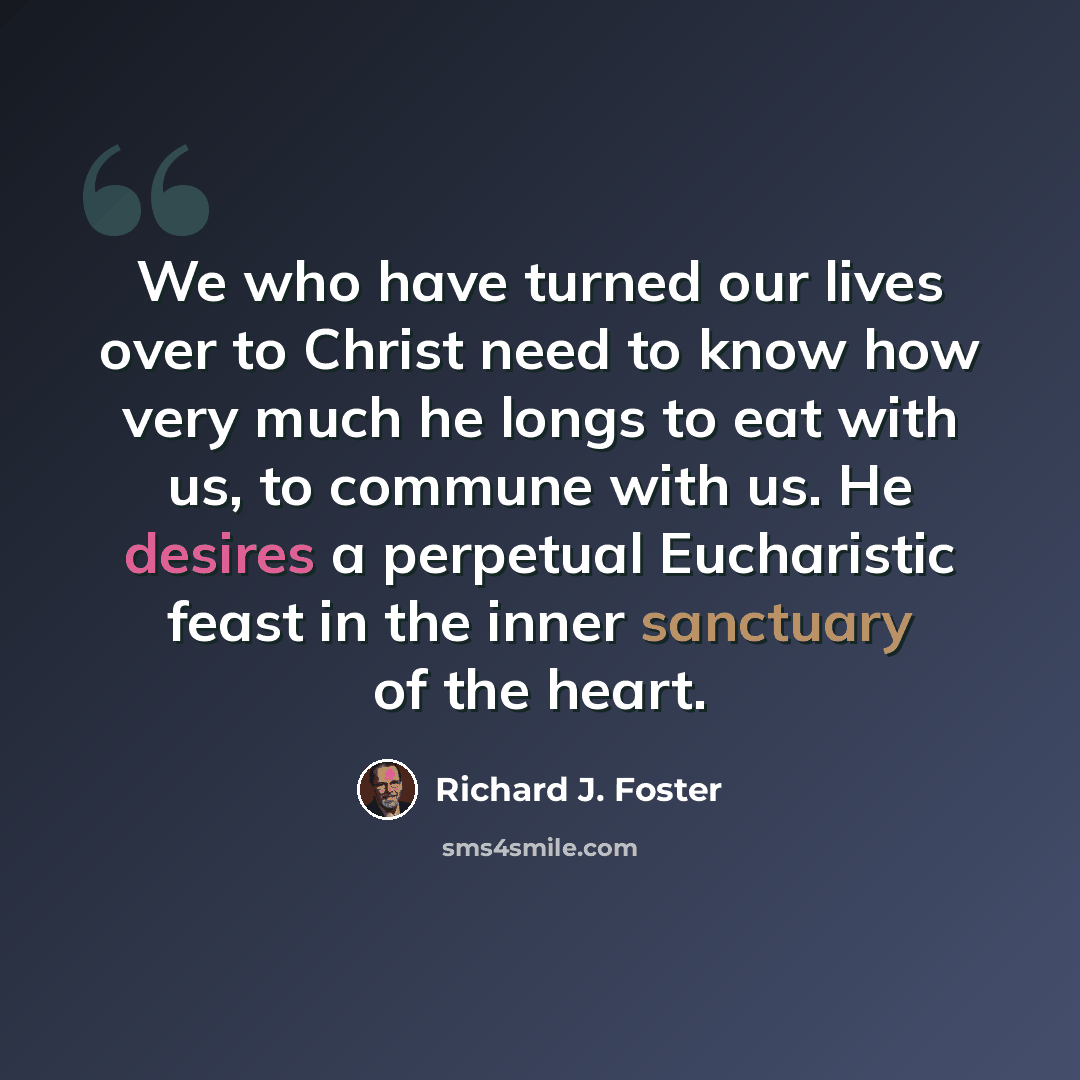 “We who have turned our lives over to Christ need to know how very much he longs to eat with us, to commune with us. He desires a perpetual Eucharistic feast in the inner sanctuary of the heart.” quote by Richard J. Foster