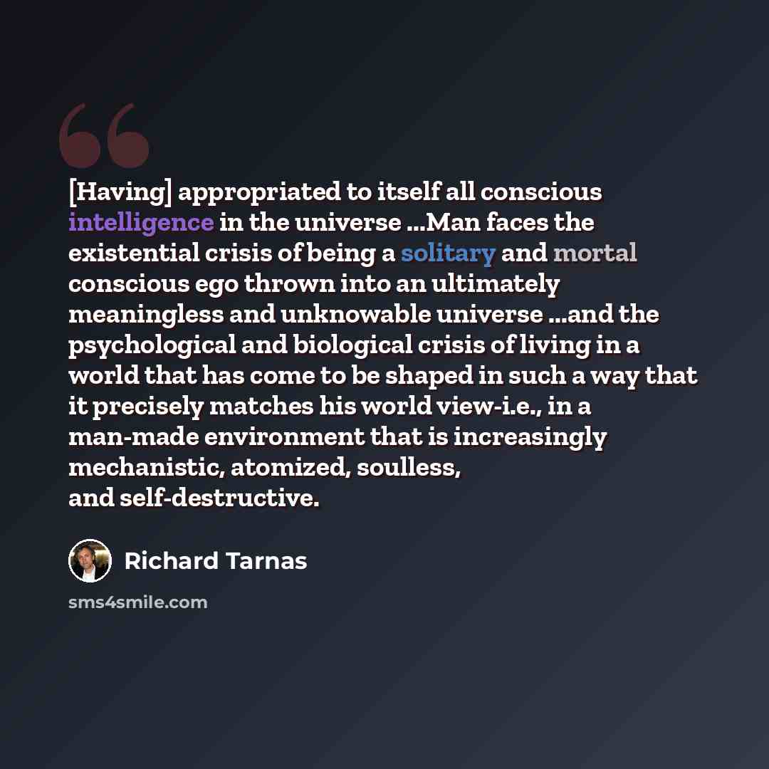 “[Having] appropriated to itself all conscious intelligence in the universe ...Man faces the existential crisis of being a solitary and mortal conscious ego thrown into an ultimately meaningless and unknowable universe ...and the psychological and biological crisis of living in a world that has…” quote by Richard Tarnas