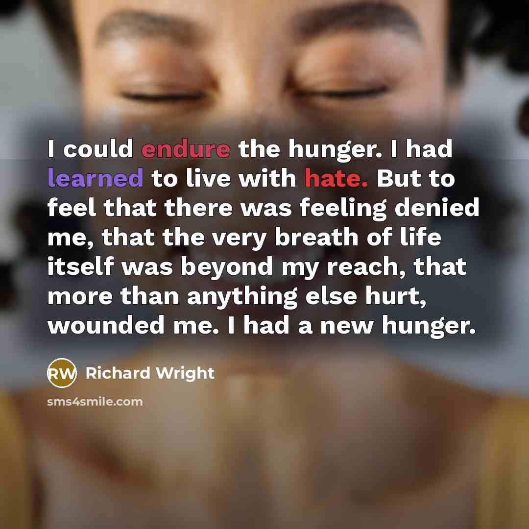 “I could endure the hunger. I had learned to live with hate. But to feel that there was feeling denied me, that the very breath of life itself was beyond my reach, that more than anything else hurt, wounded me. I had a new hunger.” quote by Richard Wright