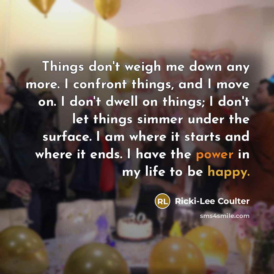 “Things don't weigh me down any more. I confront things, and I move on. I don't dwell on things; I don't let things simmer under the surface. I am where it starts and where it ends. I have the power in my life to be happy.” quote by Ricki-Lee Coulter
