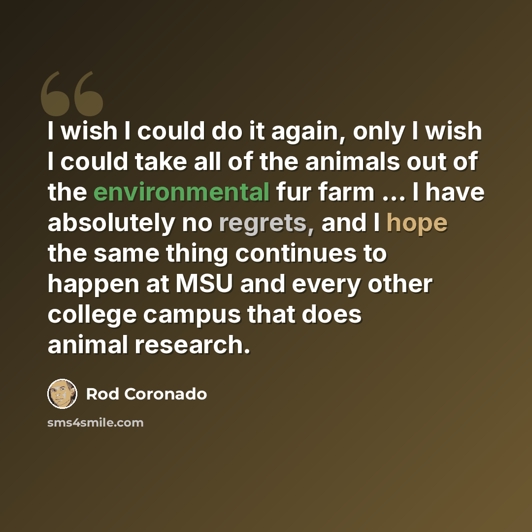 “I wish I could do it again, only I wish I could take all of the animals out of the environmental fur farm ... I have absolutely no regrets, and I hope the same thing continues to happen at MSU and every other college campus that does animal research.” quote by Rod Coronado