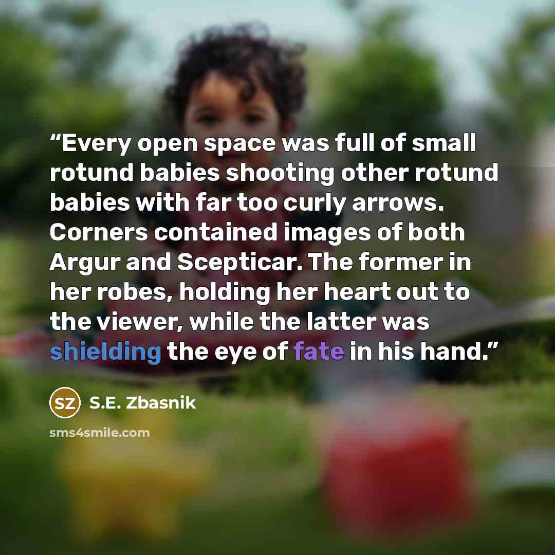“Every open space was full of small rotund babies shooting other rotund babies with far too curly arrows. Corners contained images of both Argur and Scepticar. The former in her robes, holding her heart out to the viewer, while the latter was shielding the eye of fate in his hand.” quote by S.E. Zbasnik