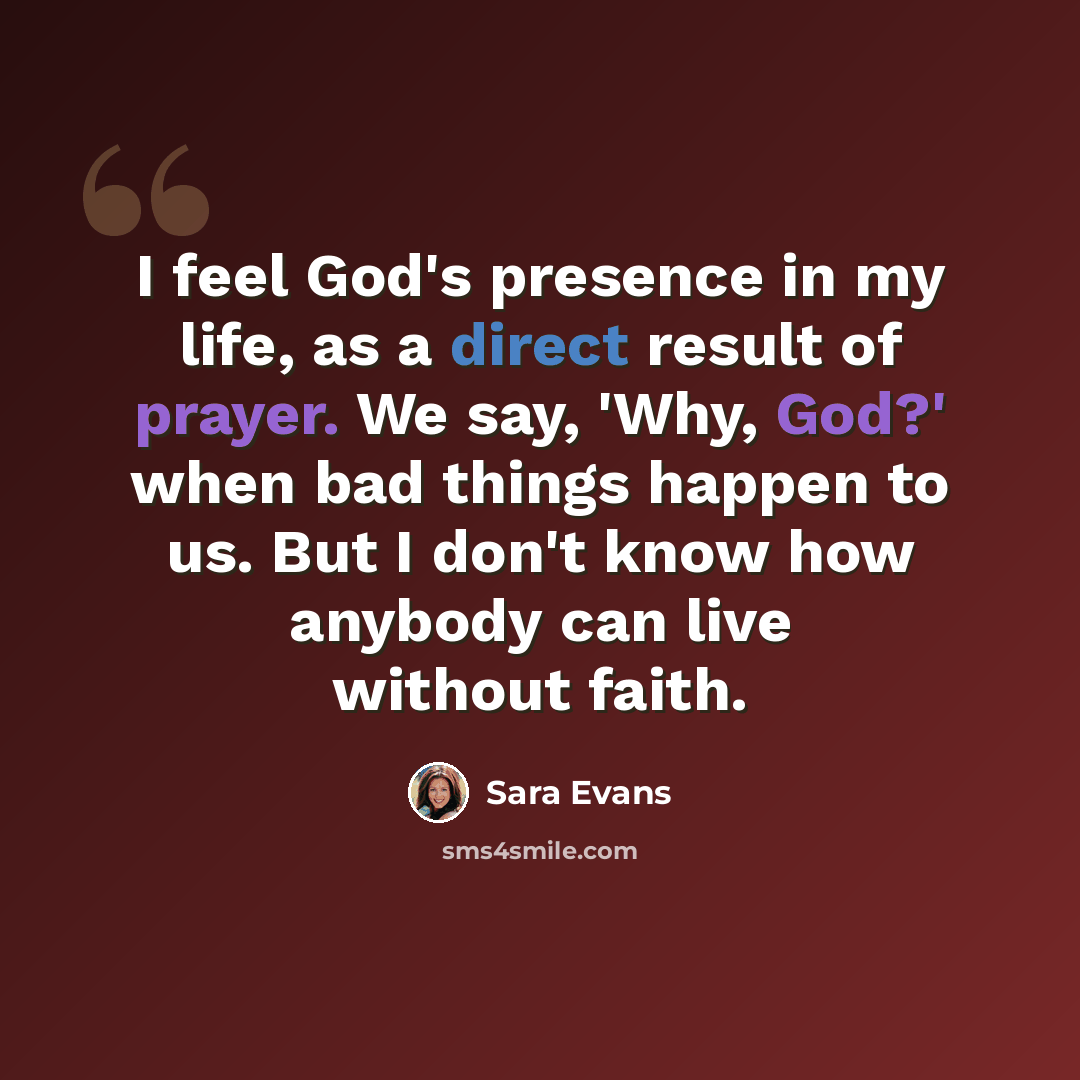 “I feel God's presence in my life, as a direct result of prayer. We say, 'Why, God?' when bad things happen to us. But I don't know how anybody can live without faith.” quote by Sara Evans