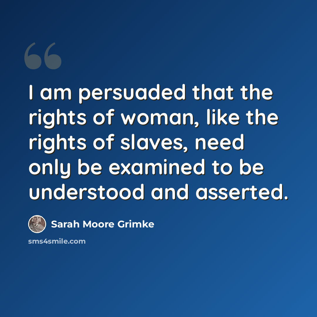 “I am persuaded that the rights of woman, like the rights of slaves, need only be examined to be understood and asserted.” quote by Sarah Moore Grimke