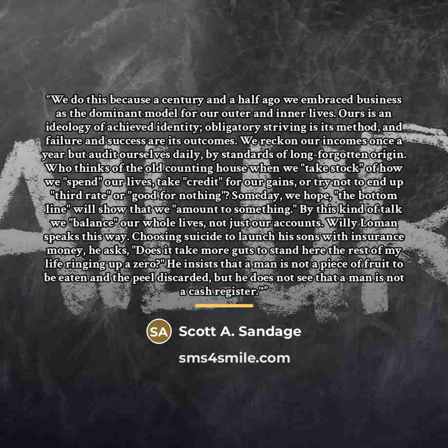“We do this because a century and a half ago we embraced business as the dominant model for our outer and inner lives. Ours is an ideology of achieved identity; obligatory striving is its method, and failure and success are its outcomes. We reckon our incomes once a year but audit ourselves daily…” quote by Scott A. Sandage
