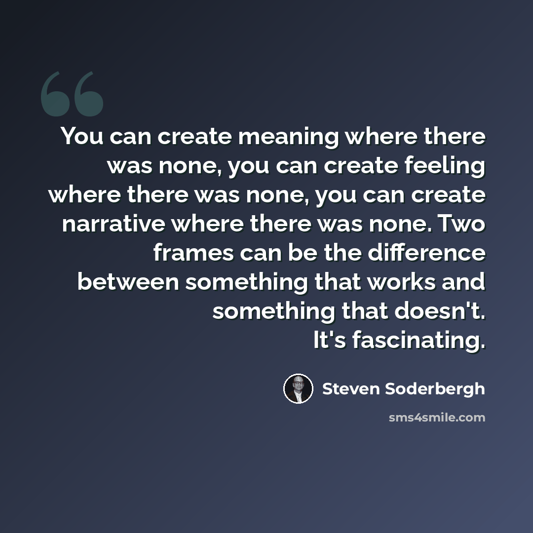 “You can create meaning where there was none, you can create feeling where there was none, you can create narrative where there was none. Two frames can be the difference between something that works and something that doesn't. It's fascinating.” quote by Steven Soderbergh