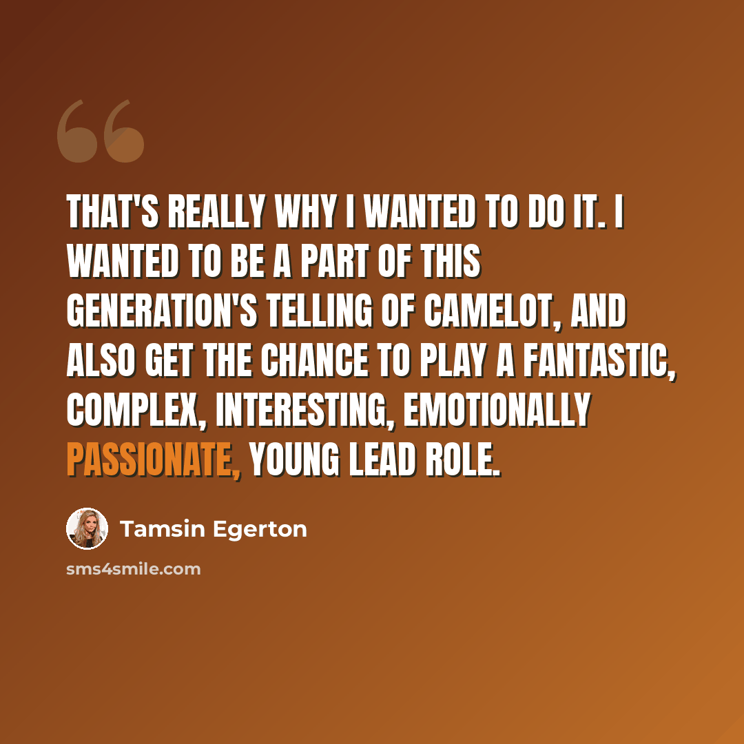 “That's really why I wanted to do it. I wanted to be a part of this generation's telling of Camelot, and also get the chance to play a fantastic, complex, interesting, emotionally passionate, young lead role.” quote by Tamsin Egerton