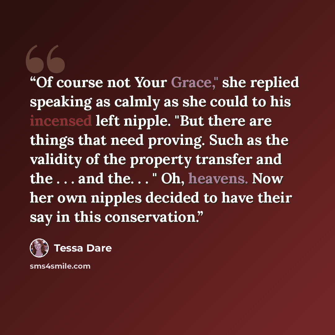 “Of course not Your Grace," she replied speaking as calmly as she could to his incensed left nipple. "But there are things that need proving. Such as the validity of the property transfer and the . . . and the. . . " Oh, heavens. Now her own nipples decided to have their say in this conservation.” quote by Tessa Dare