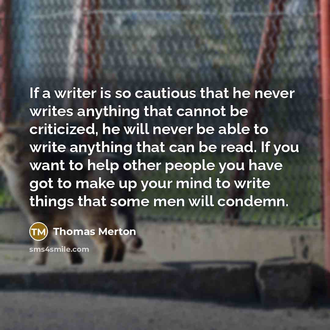 “If a writer is so cautious that he never writes anything that cannot be criticized, he will never be able to write anything that can be read. If you want to help other people you have got to make up your mind to write things that some men will condemn.” quote by Thomas Merton