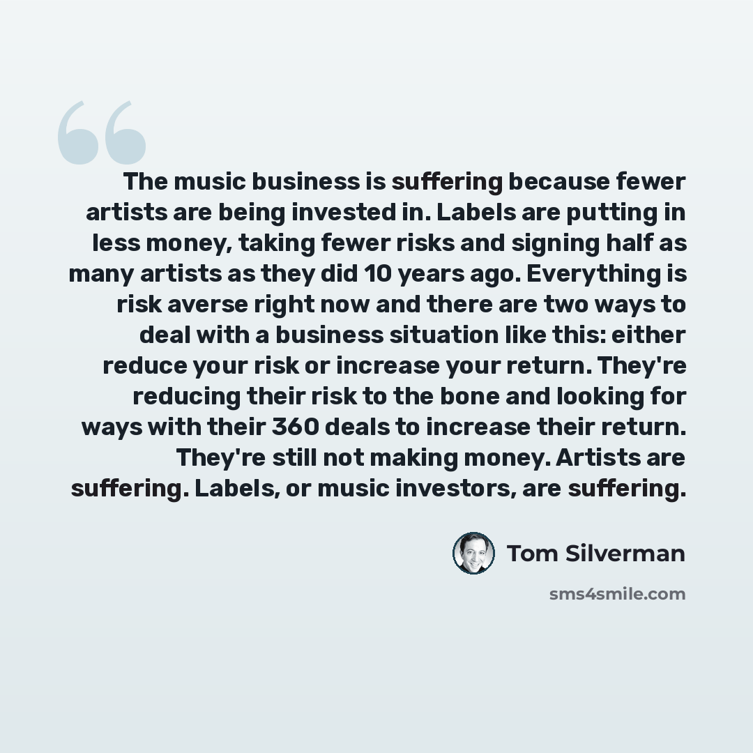 “The music business is suffering because fewer artists are being invested in. Labels are putting in less money, taking fewer risks and signing half as many artists as they did 10 years ago. Everything is risk averse right now and there are two ways to deal with a business situation like this…” quote by Tom Silverman