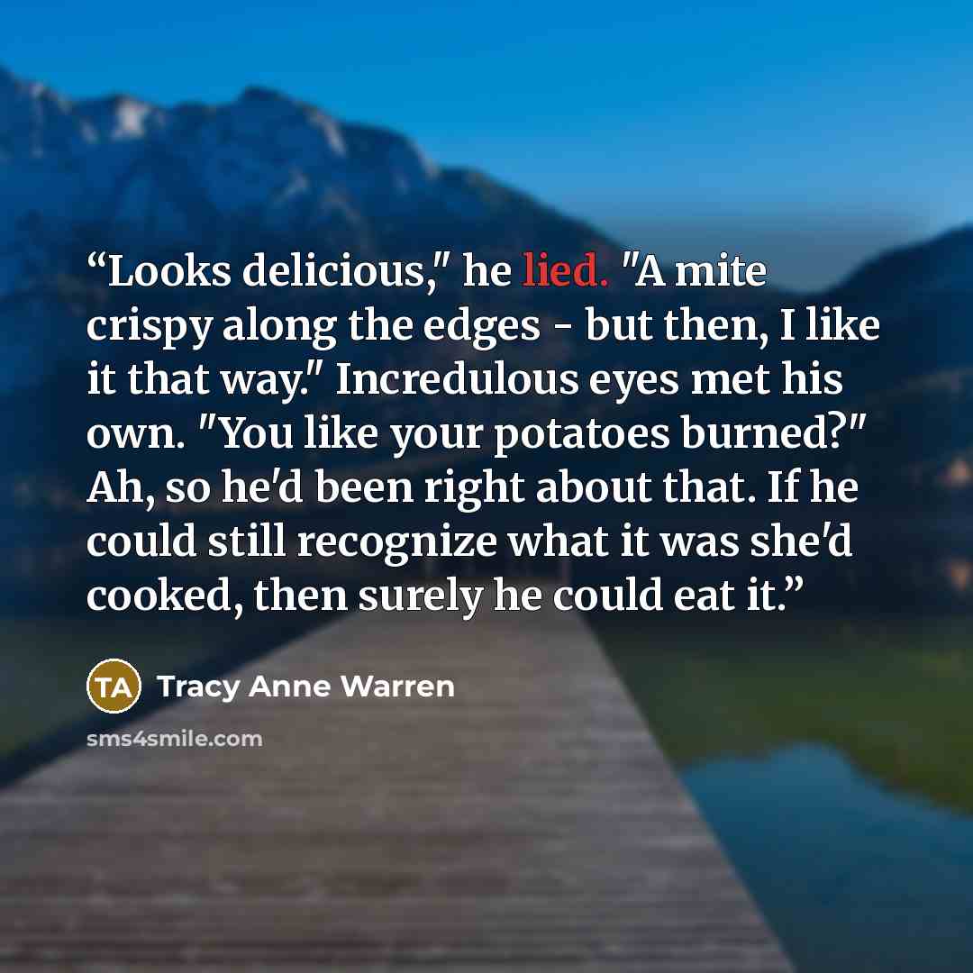“Looks delicious," he lied. "A mite crispy along the edges - but then, I like it that way." Incredulous eyes met his own. "You like your potatoes burned?" Ah, so he'd been right about that. If he could still recognize what it was she'd cooked, then surely he could eat it.” quote by Tracy Anne Warren