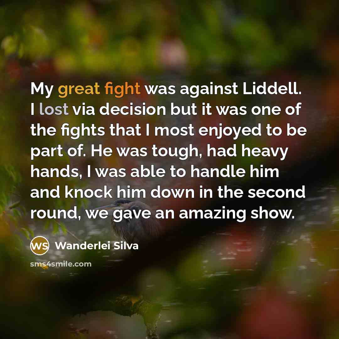 “My great fight was against Liddell. I lost via decision but it was one of the fights that I most enjoyed to be part of. He was tough, had heavy hands, I was able to handle him and knock him down in the second round, we gave an amazing show.” quote by Wanderlei Silva