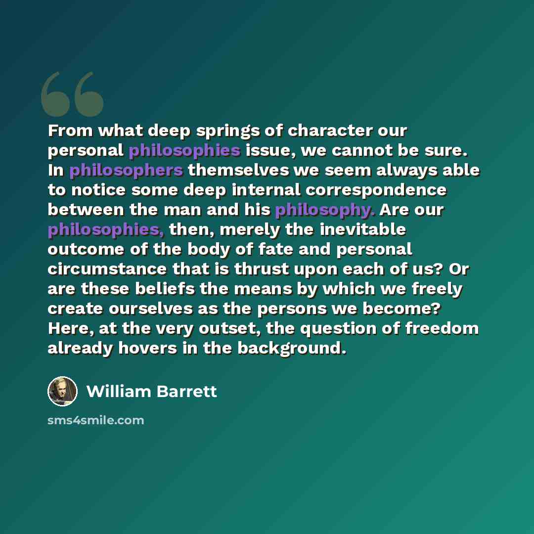 “From what deep springs of character our personal philosophies issue, we cannot be sure. In philosophers themselves we seem always able to notice some deep internal correspondence between the man and his philosophy. Are our philosophies, then, merely the inevitable outcome of the body of fate and…” quote by William Barrett
