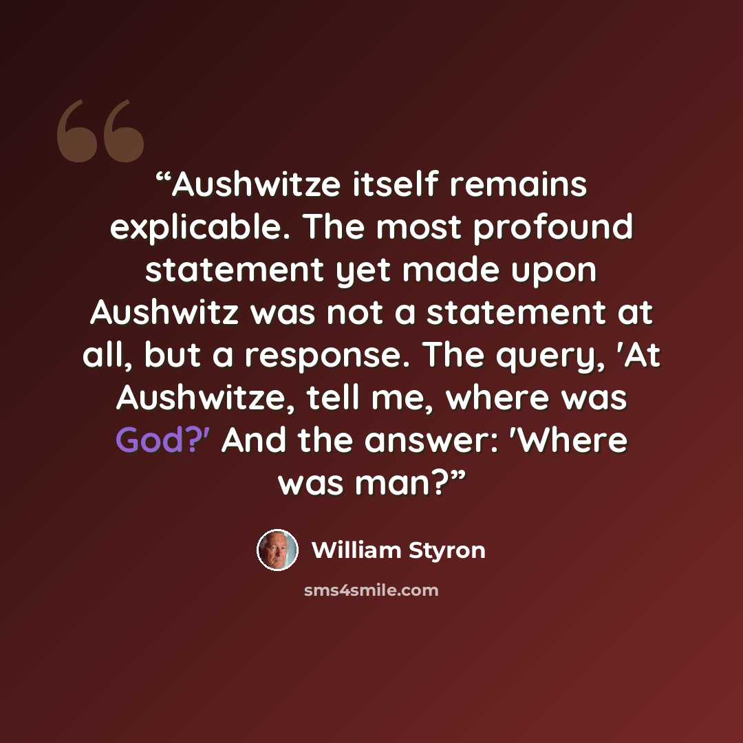 “Aushwitze itself remains explicable. The most profound statement yet made upon Aushwitz was not a statement at all, but a response. The query, 'At Aushwitze, tell me, where was God?' And the answer: 'Where was man?” quote by William Styron