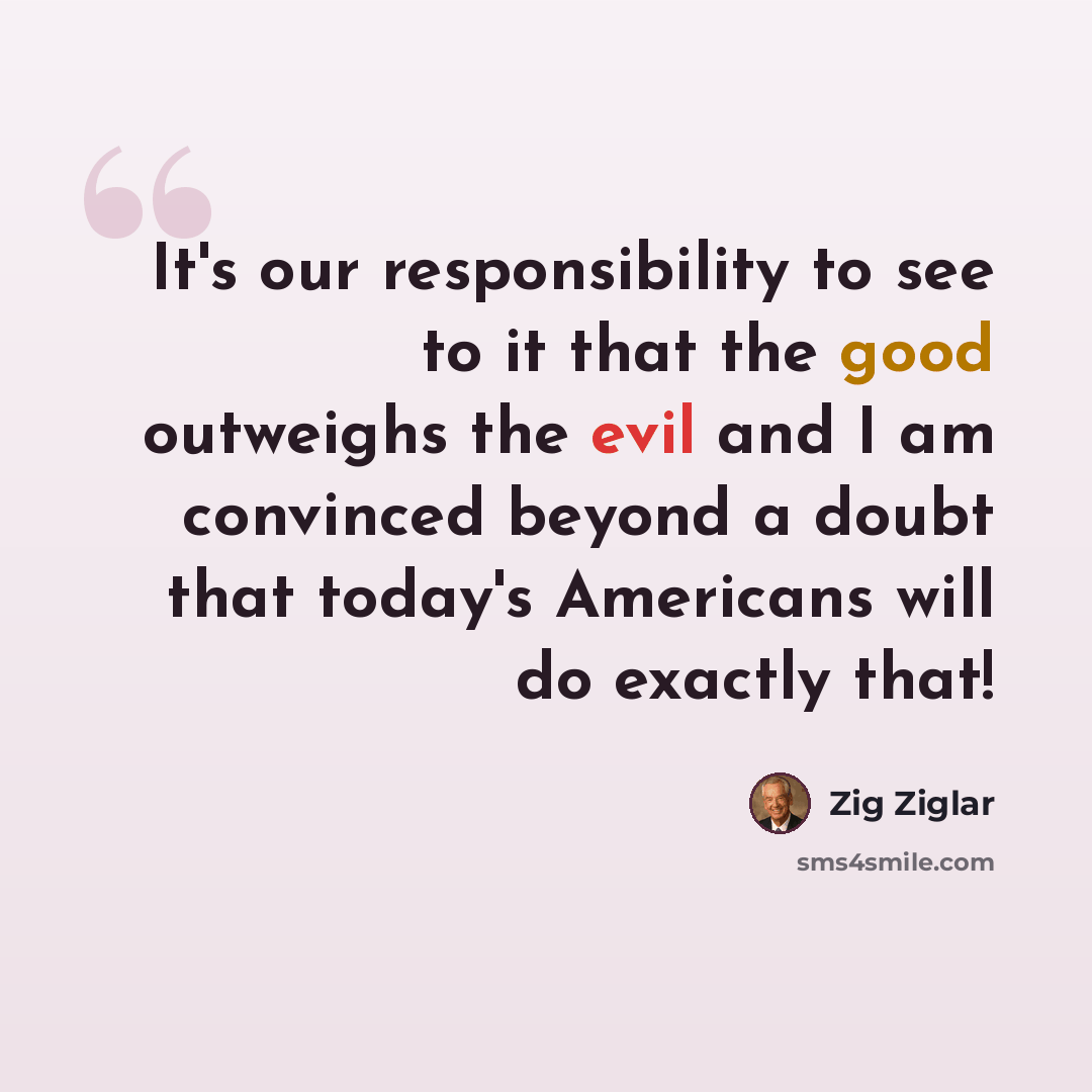 “It's our responsibility to see to it that the good outweighs the evil and I am convinced beyond a doubt that today's Americans will do exactly that!” quote by Zig Ziglar
