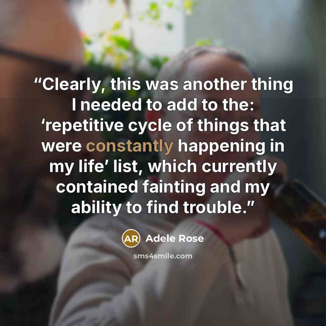 “Clearly, this was another thing I needed to add to the: ‘repetitive cycle of things that were constantly happening in my life’ list, which currently contained fainting and my ability to find trouble.” quote by Adele Rose