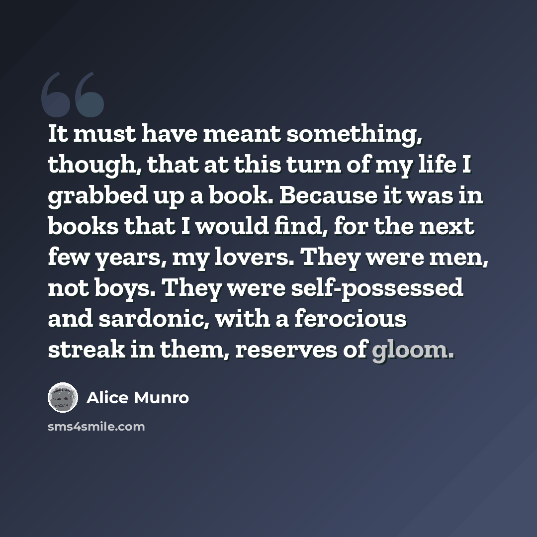 “It must have meant something, though, that at this turn of my life I grabbed up a book. Because it was in books that I would find, for the next few years, my lovers. They were men, not boys. They were self-possessed and sardonic, with a ferocious streak in them, reserves of gloom.” quote by Alice Munro
