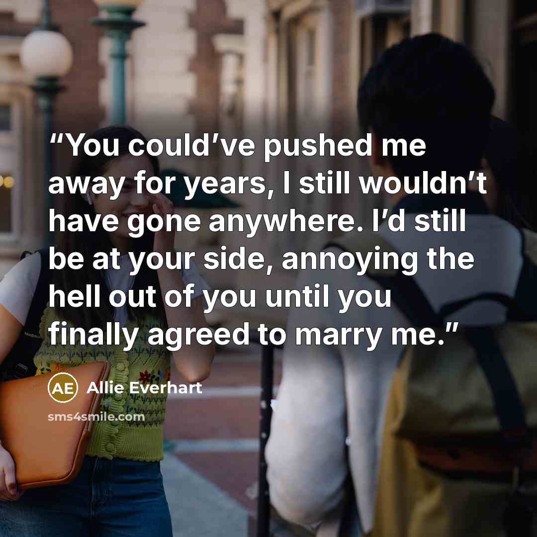 “You could’ve pushed me away for years, I still wouldn’t have gone anywhere. I’d still be at your side, annoying the hell out of you until you finally agreed to marry me.” quote by Allie Everhart