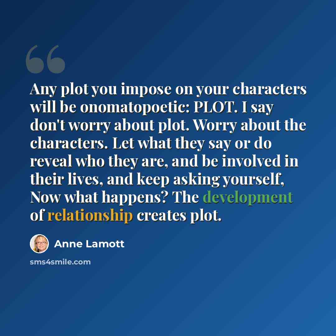 “Any plot you impose on your characters will be onomatopoetic: PLOT. I say don't worry about plot. Worry about the characters. Let what they say or do reveal who they are, and be involved in their lives, and keep asking yourself, Now what happens? The development of relationship creates plot.” quote by Anne Lamott
