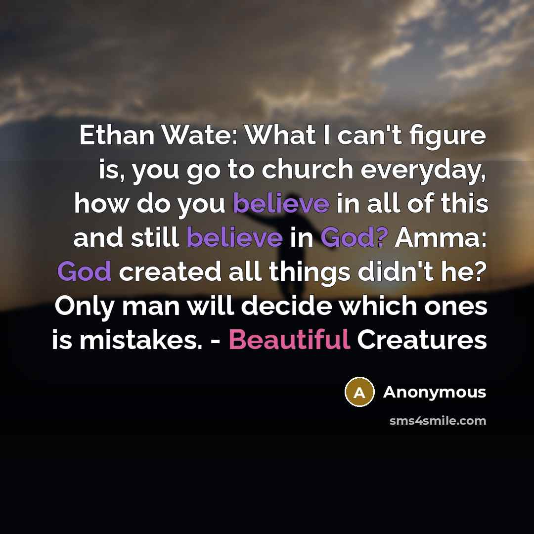“Ethan Wate: What I can't figure is, you go to church everyday, how do you believe in all of this and still believe in God? Amma: God created all things didn't he? Only man will decide which ones is mistakes. - Beautiful Creatures” quote by Anonymous