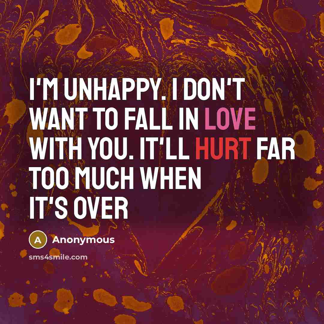 “I'm unhappy. I don't want to fall in love with you. It'll hurt far too much when it's over” quote by Anonymous