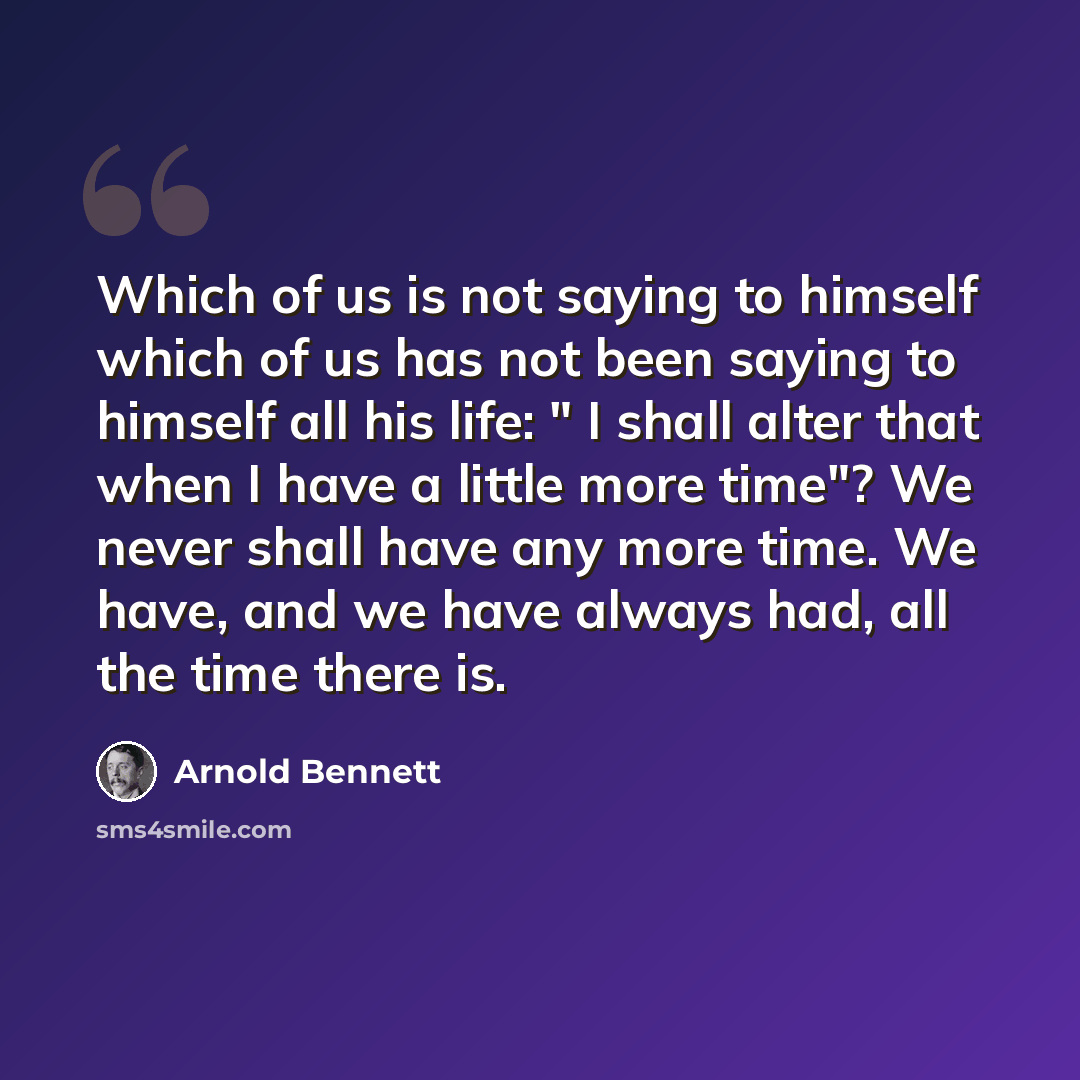 “Which of us is not saying to himself which of us has not been saying to himself all his life: " I shall alter that when I have a little more time"? We never shall have any more time. We have, and we have always had, all the time there is.” quote by Arnold Bennett