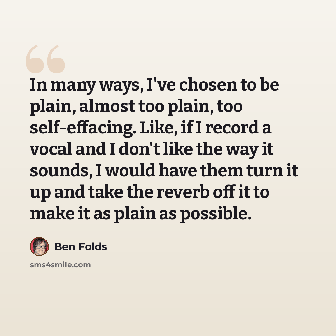 “In many ways, I've chosen to be plain, almost too plain, too self-effacing. Like, if I record a vocal and I don't like the way it sounds, I would have them turn it up and take the reverb off it to make it as plain as possible.” quote by Ben Folds