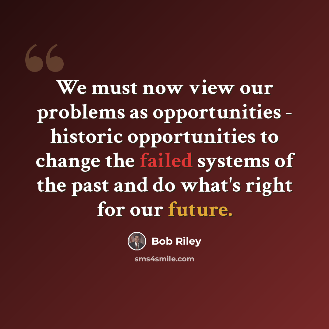 “We must now view our problems as opportunities - historic opportunities to change the failed systems of the past and do what's right for our future.” quote by Bob Riley
