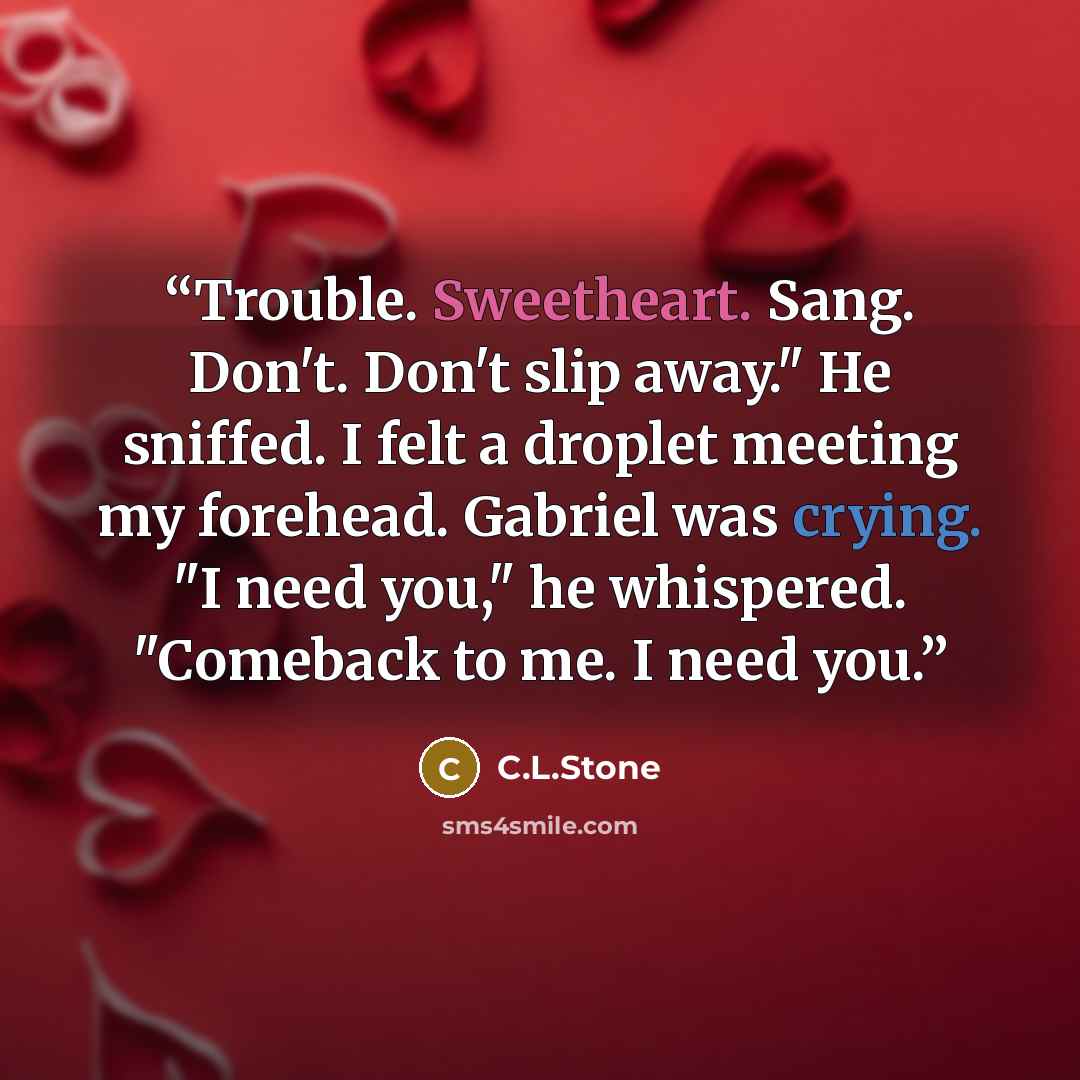 “Trouble. Sweetheart. Sang. Don't. Don't slip away." He sniffed. I felt a droplet meeting my forehead. Gabriel was crying. "I need you," he whispered. "Comeback to me. I need you.” quote by C.L.Stone