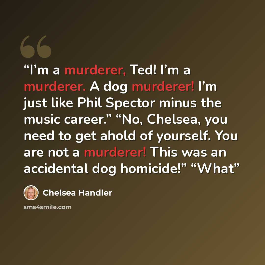 “I’m a murderer, Ted! I’m a murderer. A dog murderer! I’m just like Phil Spector minus the music career.” “No, Chelsea, you need to get ahold of yourself. You are not a murderer! This was an accidental dog homicide!” “What” quote by Chelsea Handler